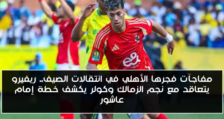 مفاجآت فجرها الأهلي في انتقالات الصيف.. ريفيرو يتعاقد مع نجم الزمالك وكولر يكشف خطة إمام عاشور