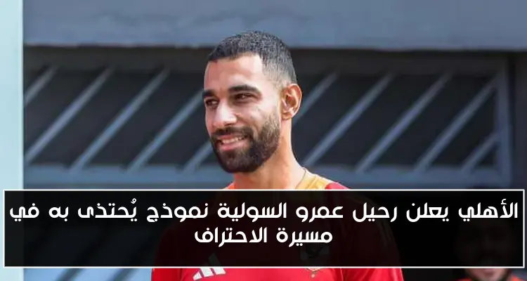 الأهلي يعلن رحيل عمرو السولية نموذج يُحتذى به في مسيرة الاحتراف