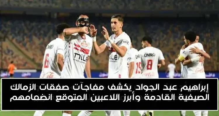 إبراهيم عبد الجواد يكشف مفاجآت صفقات الزمالك الصيفية القادمة وأبرز اللاعبين المتوقع انضمامهم