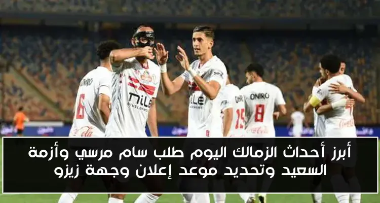 أبرز أحداث الزمالك اليوم طلب سام مرسي وأزمة السعيد وتحديد موعد إعلان وجهة زيزو