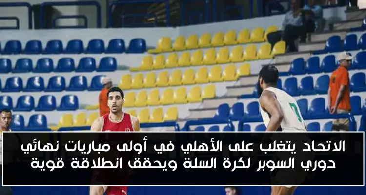 الاتحاد يتغلب على الأهلي في أولى مباريات نهائي دوري السوبر لكرة السلة ويحقق انطلاقة قوية