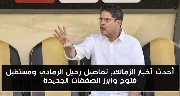 أحدث أخبار الزمالك.. تفاصيل رحيل الرمادي ومستقبل فتوح وأبرز الصفقات الجديدة