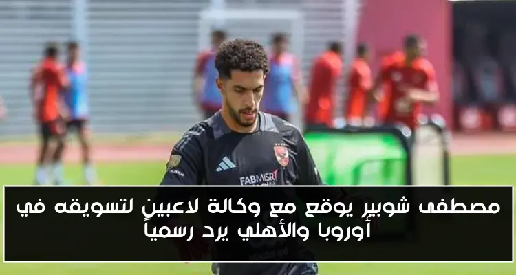 مصطفى شوبير يوقع مع وكالة لاعبين لتسويقه في أوروبا والأهلي يرد رسمياً