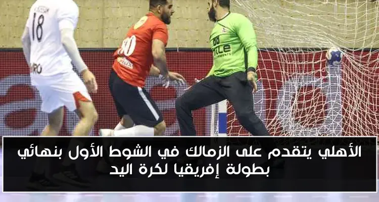 الأهلي يتقدم على الزمالك في الشوط الأول بنهائي بطولة إفريقيا لكرة اليد