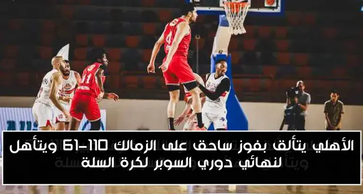 الأهلي يتألق بفوز ساحق على الزمالك 110-61 ويتأهل لنهائي دوري السوبر لكرة السلة