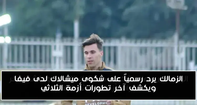 الزمالك يرد رسمياً على شكوى ميشالاك لدى فيفا ويكشف آخر تطورات أزمة الثلاثي
