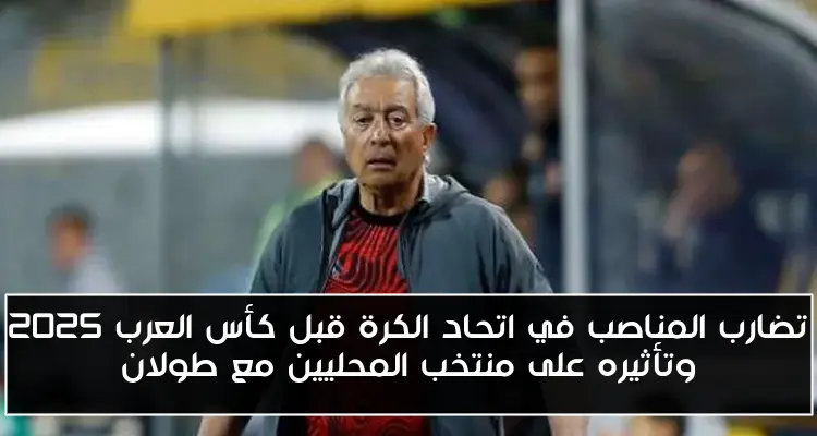 تضارب المناصب في اتحاد الكرة قبل كأس العرب 2025 وتأثيره على منتخب المحليين مع طولان
