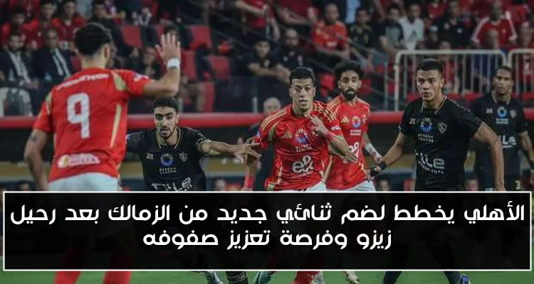 الأهلي يخطط لضم ثنائي جديد من الزمالك بعد رحيل زيزو وفرصة تعزيز صفوفه