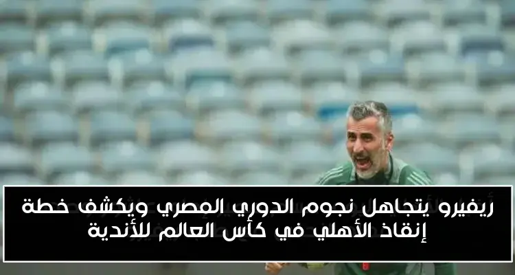 ريفيرو يتجاهل نجوم الدوري المصري ويكشف خطة إنقاذ الأهلي في كأس العالم للأندية