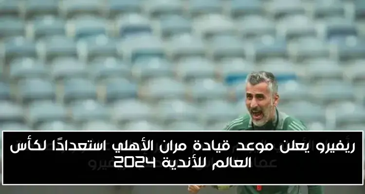 ريفيرو يعلن موعد قيادة مران الأهلي استعدادًا لكأس العالم للأندية 2024
