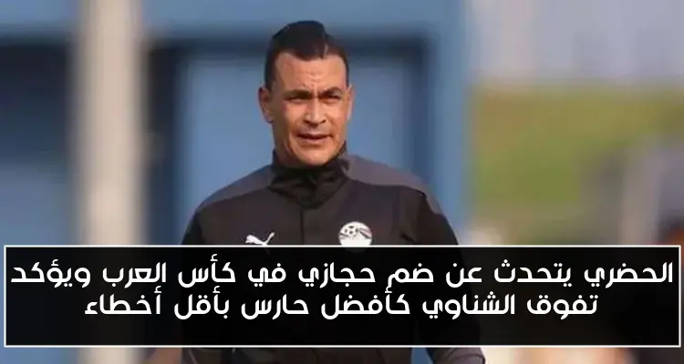 الحضري يتحدث عن ضم حجازي في كأس العرب ويؤكد تفوق الشناوي كأفضل حارس بأقل أخطاء