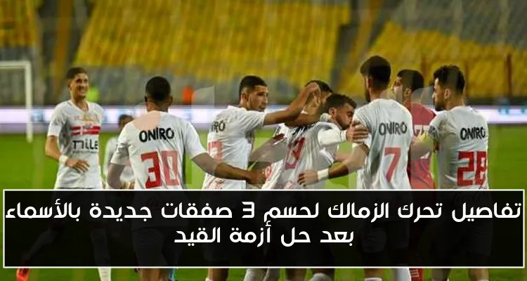 تفاصيل تحرك الزمالك لحسم 3 صفقات جديدة بالأسماء بعد حل أزمة القيد
