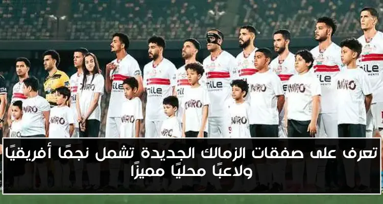 تعرف على صفقات الزمالك الجديدة تشمل نجمًا أفريقيًا ولاعبًا محليًا مميزًا