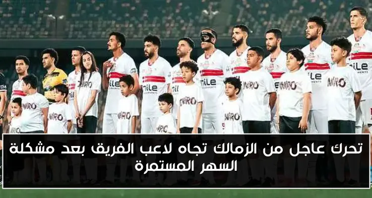 تحرك عاجل من الزمالك تجاه لاعب الفريق بعد مشكلة السهر المستمرة