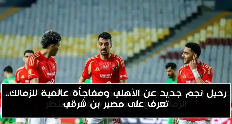 رحيل نجم جديد عن الأهلي ومفاجأة عالمية للزمالك.. تعرف على مصير بن شرقي