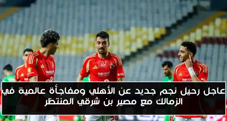 عاجل رحيل نجم جديد عن الأهلي ومفاجأة عالمية في الزمالك مع مصير بن شرقي المنتظر