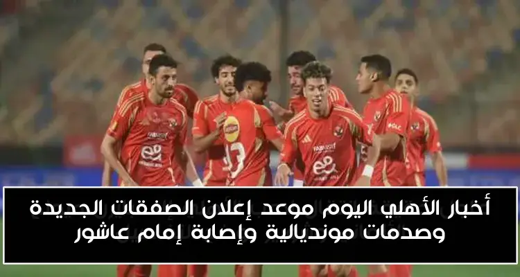 أخبار الأهلي اليوم موعد إعلان الصفقات الجديدة وصدمات مونديالية وإصابة إمام عاشور