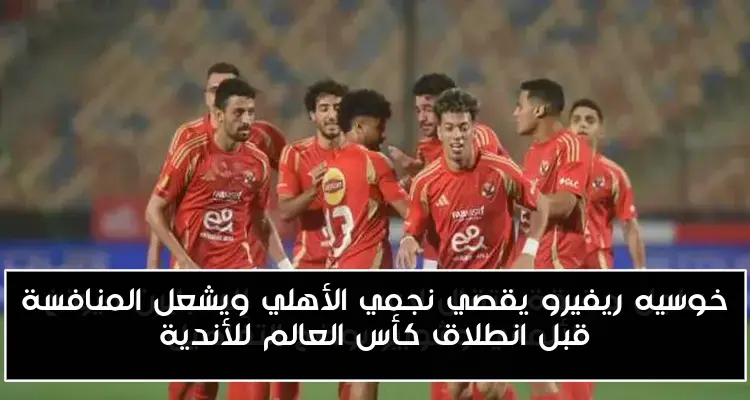 خوسيه ريفيرو يقصي نجمي الأهلي ويشعل المنافسة قبل انطلاق كأس العالم للأندية