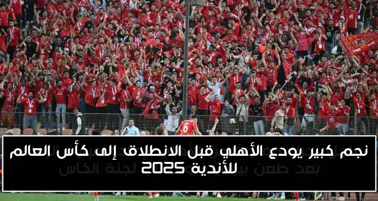 نجم كبير يودع الأهلي قبل الانطلاق إلى كأس العالم للأندية 2025