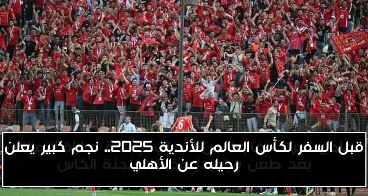 قبل السفر لكأس العالم للأندية 2025.. نجم كبير يعلن رحيله عن الأهلي