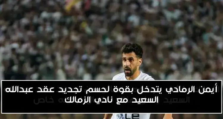 أيمن الرمادي يتدخل بقوة لحسم تجديد عقد عبدالله السعيد مع نادي الزمالك