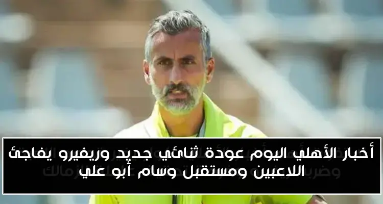 أخبار الأهلي اليوم عودة ثنائي جديد وريفيرو يفاجئ اللاعبين ومستقبل وسام أبو علي