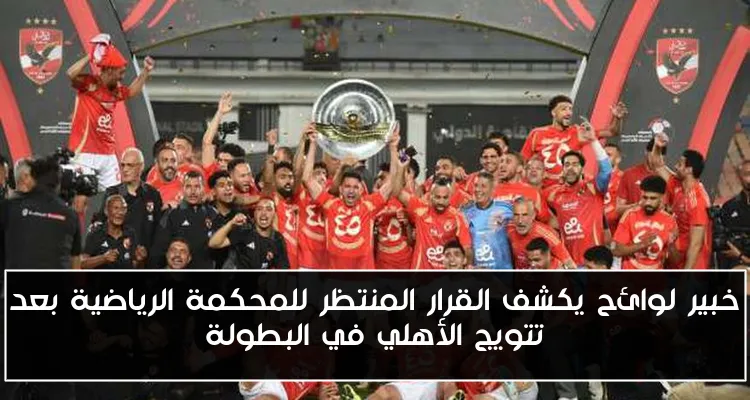 خبير لوائح يكشف القرار المنتظر للمحكمة الرياضية بعد تتويج الأهلي في البطولة