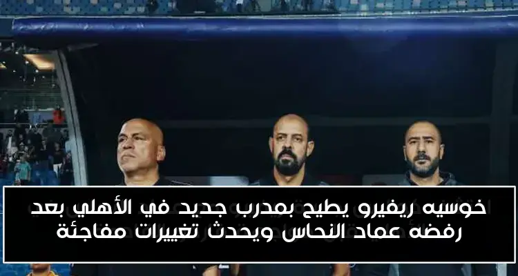 خوسيه ريفيرو يطيح بمدرب جديد في الأهلي بعد رفضه عماد النحاس ويحدث تغييرات مفاجئة