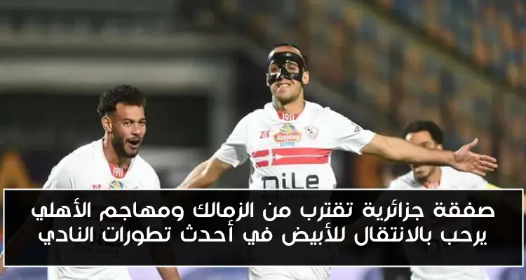 صفقة جزائرية تقترب من الزمالك ومهاجم الأهلي يرحب بالانتقال للأبيض في أحدث تطورات النادي