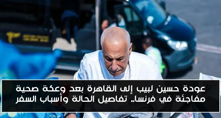 عودة حسين لبيب إلى القاهرة بعد وعكة صحية مفاجئة في فرنسا.. تفاصيل الحالة وأسباب السفر