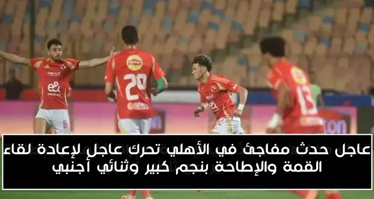 عاجل حدث مفاجئ في الأهلي تحرك عاجل لإعادة لقاء القمة والإطاحة بنجم كبير وثنائي أجنبي