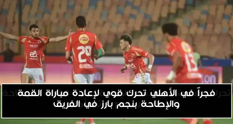 فجراً في الأهلي تحرك قوي لإعادة مباراة القمة والإطاحة بنجم بارز في الفريق