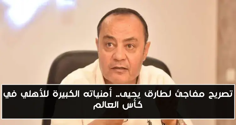 تصريح مفاجئ لطارق يحيى.. أمنياته الكبيرة للأهلي في كأس العالم