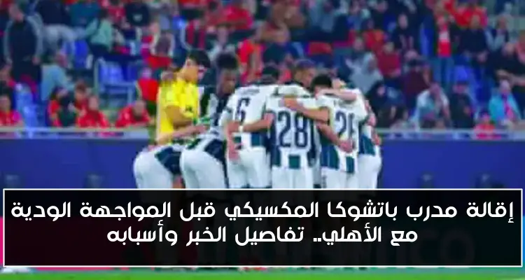 إقالة مدرب باتشوكا المكسيكي قبل المواجهة الودية مع الأهلي.. تفاصيل الخبر وأسبابه