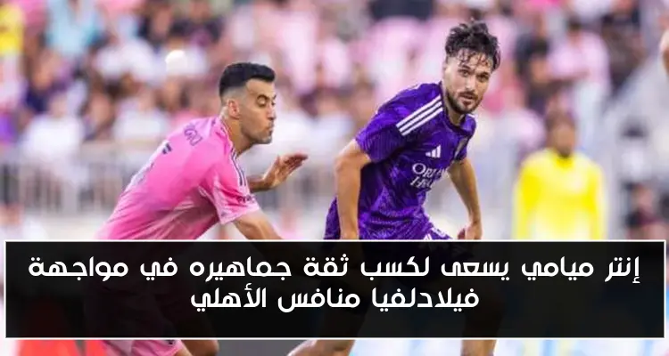 إنتر ميامي يسعى لكسب ثقة جماهيره في مواجهة فيلادلفيا منافس الأهلي