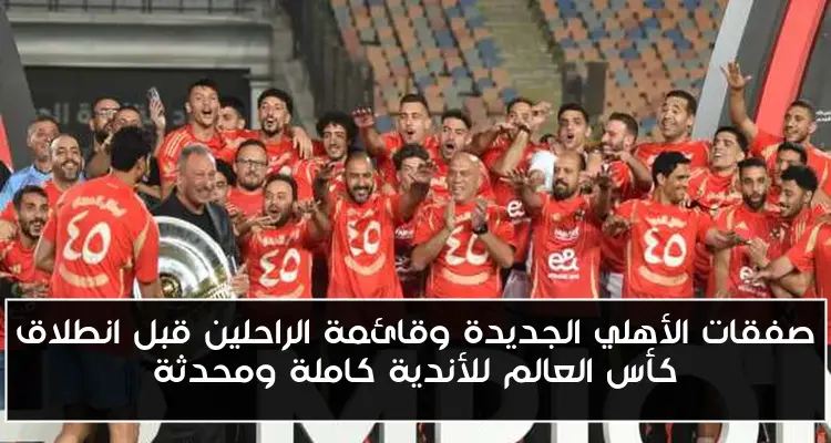 صفقات الأهلي الجديدة وقائمة الراحلين قبل انطلاق كأس العالم للأندية كاملة ومحدثة