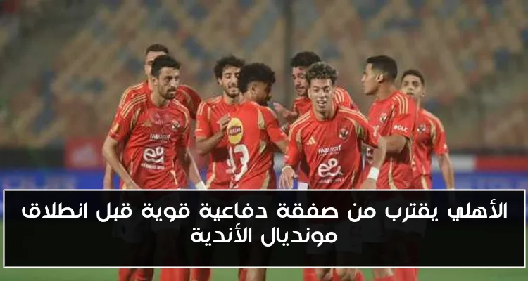 الأهلي يقترب من صفقة دفاعية قوية قبل انطلاق مونديال الأندية