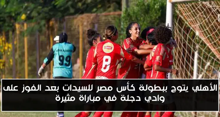 الأهلي يتوج ببطولة كأس مصر للسيدات بعد الفوز على وادي دجلة في مباراة مثيرة