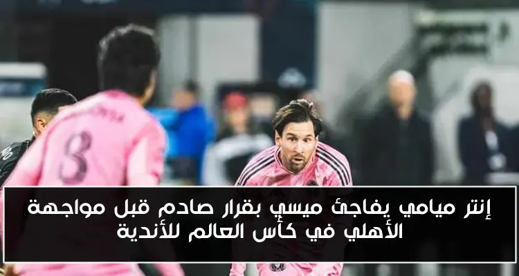 إنتر ميامي يفاجئ ميسي بقرار صادم قبل مواجهة الأهلي في كأس العالم للأندية