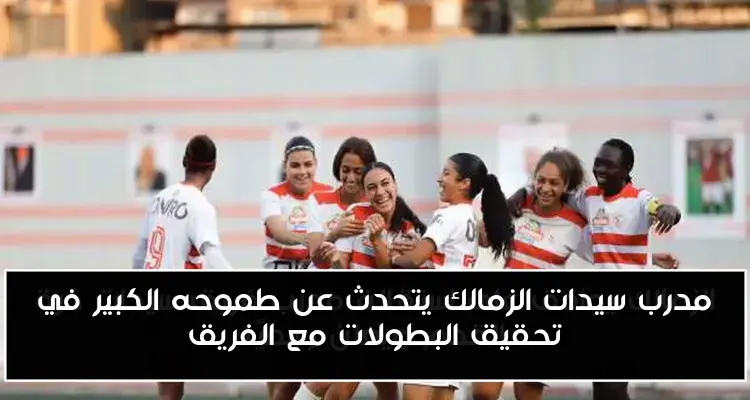 مدرب سيدات الزمالك يتحدث عن طموحه الكبير في تحقيق البطولات مع الفريق