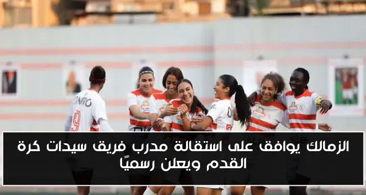 الزمالك يوافق على استقالة مدرب فريق سيدات كرة القدم ويعلن رسميًا