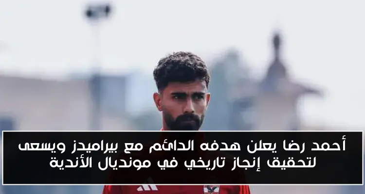 أحمد رضا يعلن هدفه الدائم مع بيراميدز ويسعى لتحقيق إنجاز تاريخي في مونديال الأندية