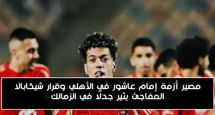 مصير أزمة إمام عاشور في الأهلي وقرار شيكابالا المفاجئ يثير جدلًا في الزمالك