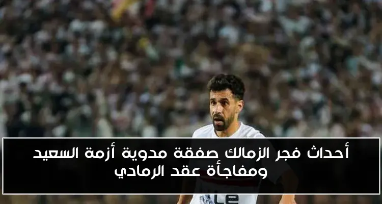 أحداث فجر الزمالك صفقة مدوية أزمة السعيد ومفاجأة عقد الرمادي
