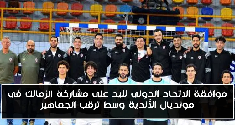 موافقة الاتحاد الدولي لليد على مشاركة الزمالك في مونديال الأندية وسط ترقب الجماهير