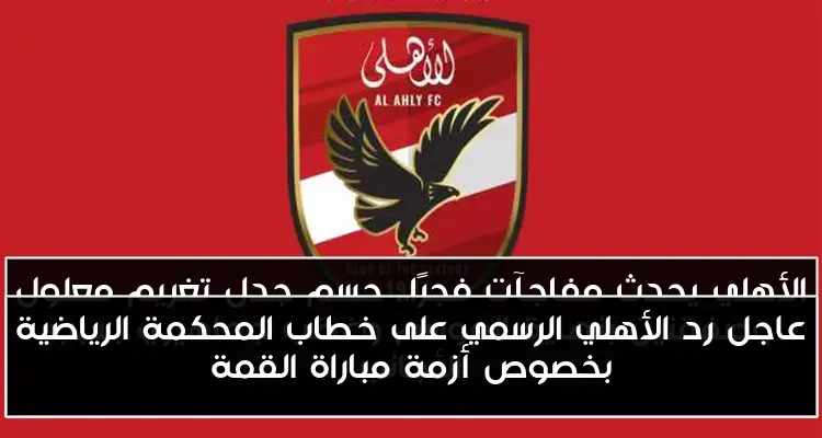 عاجل رد الأهلي الرسمي على خطاب المحكمة الرياضية بخصوص أزمة مباراة القمة