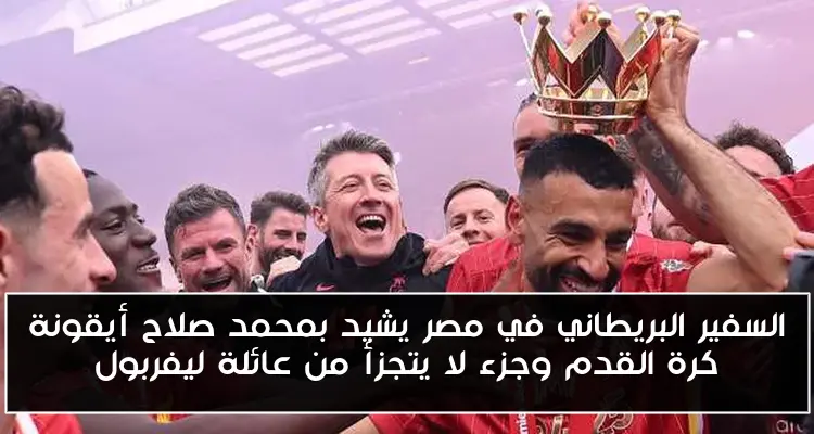 السفير البريطاني في مصر يشيد بمحمد صلاح أيقونة كرة القدم وجزء لا يتجزأ من عائلة ليفربول