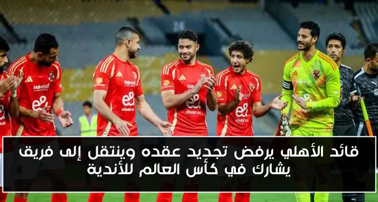 قائد الأهلي يرفض تجديد عقده وينتقل إلى فريق يشارك في كأس العالم للأندية