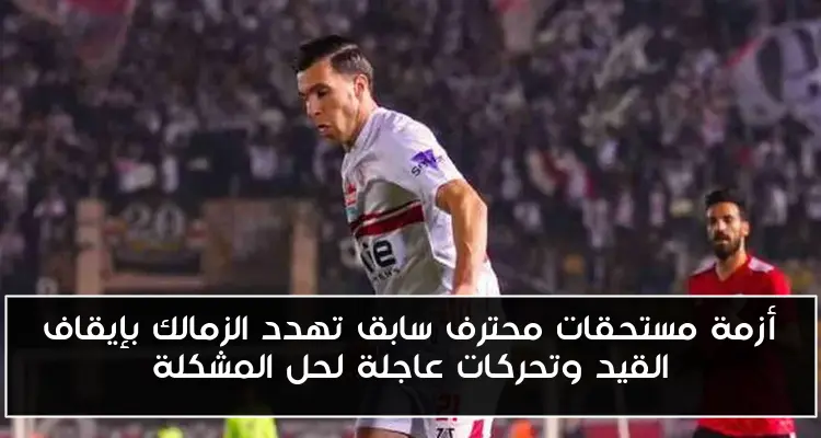 أزمة مستحقات محترف سابق تهدد الزمالك بإيقاف القيد وتحركات عاجلة لحل المشكلة