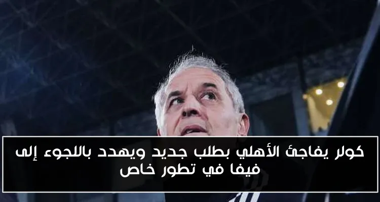كولر يفاجئ الأهلي بطلب جديد ويهدد باللجوء إلى فيفا في تطور خاص